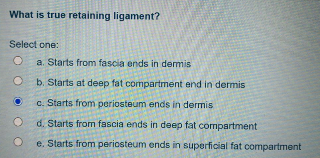 What is true retaining ligament?
Select one:
a. Starts from fascia ends in dermis
b. Starts at deep fat compartment end in dermis
c. Starts from periosteum ends in dermis
d. Starts from fascia ends in deep fat compartment
e. Starts from periosteum ends in superficial fat compartment
