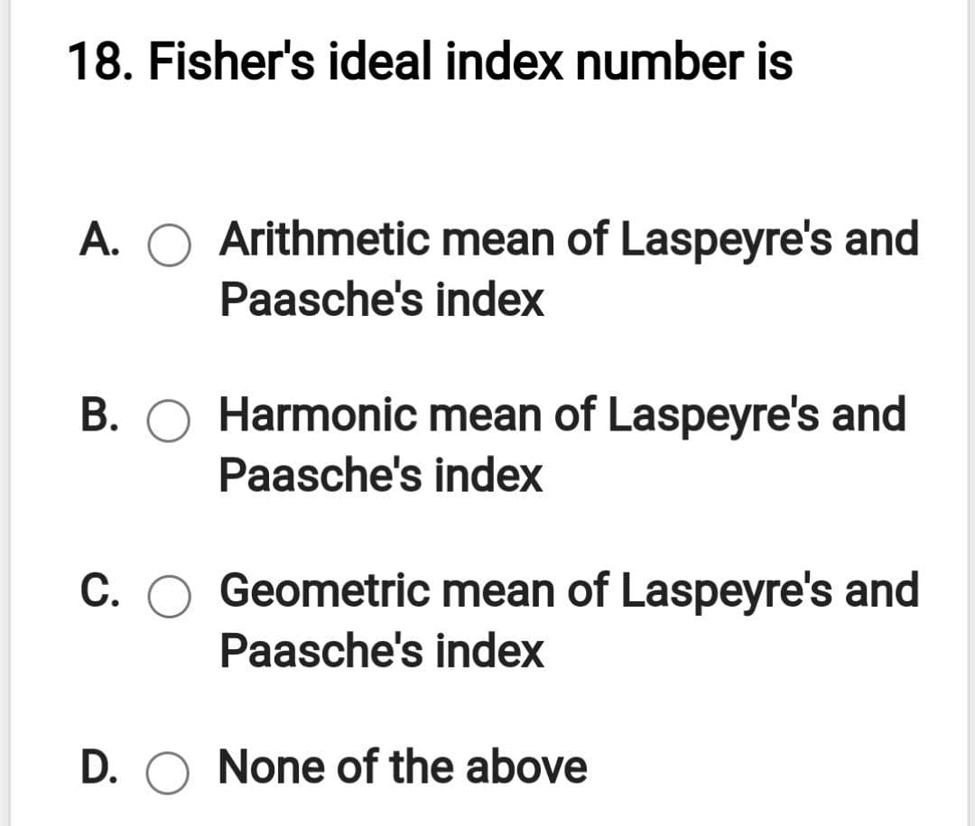 18. Fisher's ideal index number is
A. O Arithmetic mean of Laspeyre's and
Paasche's index
B. O Harmonic mean of Laspeyre's and
Paasche's index
C. O Geometric mean of Laspeyre's and
Paasche's index
D. O None of the above
