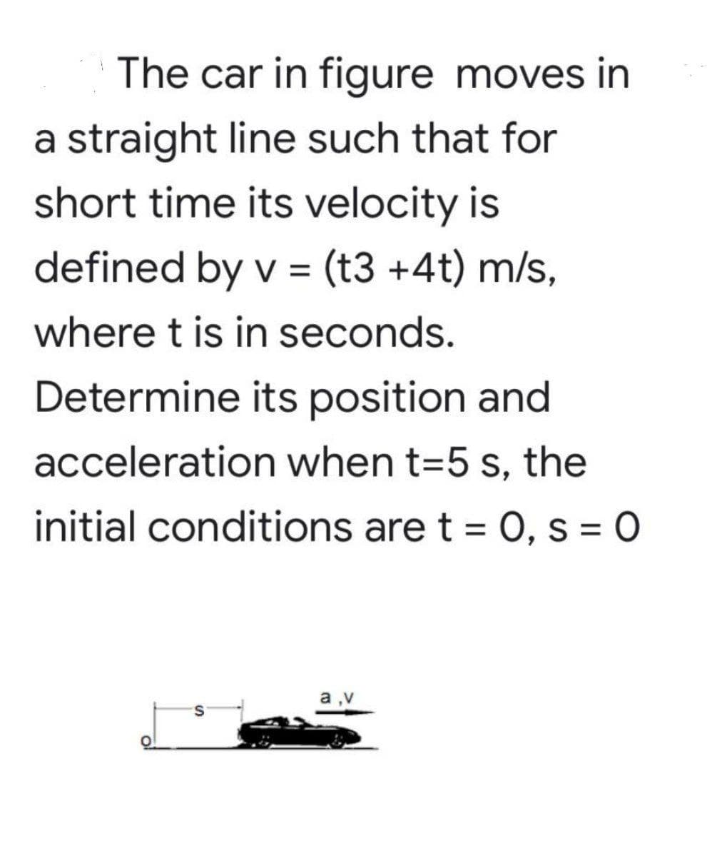 The car in figure moves in
a straight line such that for
short time its velocity is
defined by v = (t3 +4t) m/s,
where t is in seconds.
Determine its position and
acceleration when t=5 s, the
initial conditions are t = 0, s = 0
a

