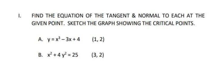 1.
FIND THE EQUATION OF THE TANGENT & NORMAL TO EACH AT THE
GIVEN POINT. SKETCH THE GRAPH SHOWING THE CRITICAL POINTS.
A. y = x - 3x +4
(1, 2)
B. x? + 4 y = 25
(3, 2)
