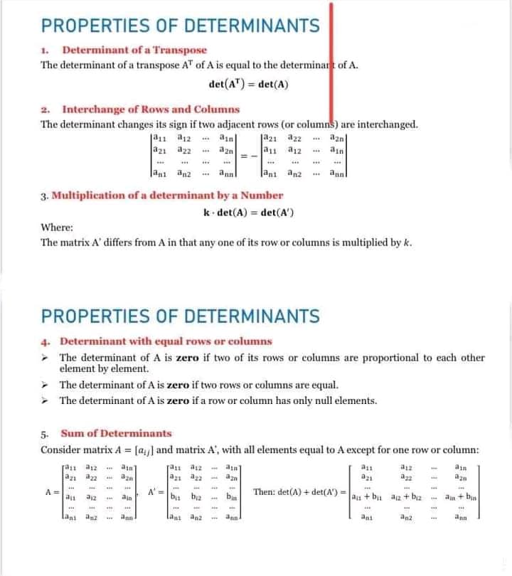 PROPERTIES OF DETERMINANTS
1. Determinant of a Transpose
The determinant of a transpose A" of A is equal to the determinart of A.
det(A") = det(A)
2. Interchange of Rows and Columns
The determinant changes its sign if two adjacent rows (or columns) are interchanged.
E:9-E
ja21 az2
a1 a12
*** azn
ain
ain
a21
Jani an2
annl
Jant anz
an
3. Multiplication of a determinant by a Number
k det(A) = det(A')
Where:
The matrix A' differs from A in that any one of its row or columns is multiplied by k.
PROPERTIES OF DETERMINANTS
4. Determinant with equal rows or columns
- The determinant of A is zero if two of its rows or columns are proportional to each other
element by element.
- The determinant of A is zero if two rows or columns are equal.
- The determinant of A is zero if a row or column has only null elements.
5. Sum of Determinants
Consider matrix A = [a,] and matrix A', with all elements equal to A except for one row or column:
[an a12
a
a12
ain
az1 a2
A =
A' =
...
ajz
ba ba
b
Then: det(A) + det(A') =
au + bu aa + b2
an + bin
ain
lani anz
Lant an2
ann
ant
an2
ann
