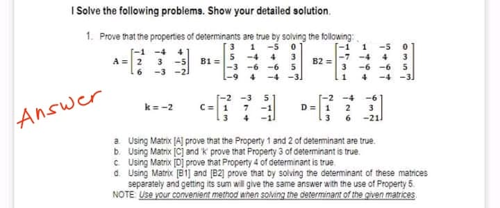 I Solve the following problems. Show your detailed solution.
1. Prove that the properties of determinants are true by solving the following
[-1 -4 4
3
1 -5
-5
A =2 3 -5 B1 =5 -4 4 3
-6 5
-4 -31
-3
6-1
4
B2 =-7 -4
4
-6 -6
16
-3 -21
-6
3
4
-4 -3)
-3
[-2 -4
D=1 2
3.
3 6 -21l
-6
C=1 7
3 4
k= -2
Answer
a Using Matrix [A] prove that the Property 1 and 2 of determinant are true.
b. Using Matrix [C] and k prove that Property 3 of determinant is true.
C Using Matrix [Dj prove that Property 4 of determinant is true.
d. Using Matrix [81] and (B2) prove that by solving the determinant of these matrices
separately and getting its sum will give the same answer with the use of Property 5.
NOTE Use your convenient method when solving the determinant of the given matrices
