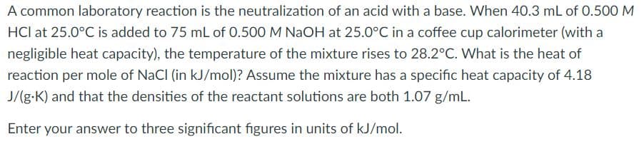 A common laboratory reaction is the neutralization of an acid with a base. When 40.3 mL of 0.500 M
HCl at 25.0°C is added to 75 mL of 0.500 M NAOH at 25.0°C in a coffee cup calorimeter (with a
negligible heat capacity), the temperature of the mixture rises to 28.2°C. What is the heat of
reaction per mole of NaCl (in kJ/mol)? Assume the mixture has a specific heat capacity of 4.18
J/(g-K) and that the densities of the reactant solutions are both 1.07 g/mL.
Enter your answer to three significant figures in units of kJ/mol.
