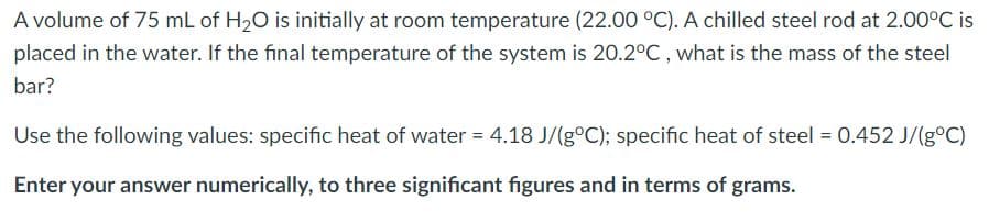 A volume of 75 mL of H20 is initially at room temperature (22.00 °C). A chilled steel rod at 2.00°C is
placed in the water. If the final temperature of the system is 20.2°C , what is the mass of the steel
bar?
Use the following values: specific heat of water = 4.18 J/(g°C); specific heat of steel = 0.452 J/(g°C)
Enter your answer numerically, to three significant figures and in terms of grams.
