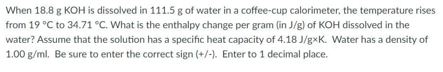 When 18.8 g KOH is dissolved in 111.5 g of water in a coffee-cup calorimeter, the temperature rises
from 19 °C to 34.71 °C. What is the enthalpy change per gram (in J/g) of KOH dissolved in the
water? Assume that the solution has a specific heat capacity of 4.18 J/gxK. Water has a density of
1.00 g/ml. Be sure to enter the correct sign (+/-). Enter to 1 decimal place.
