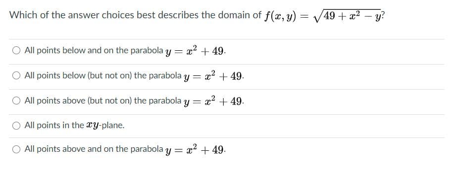 Which of the answer choices best describes the domain of f(x, y)
49 + x2
y?
All points below and on the parabola y
x2 + 49.
All points below (but not on) the parabola y = x? +49.
All points above (but not on) the parabola y = x2 +49.
All points in the xy-plane.
All points above and on the parabola y = x2 + 49.
