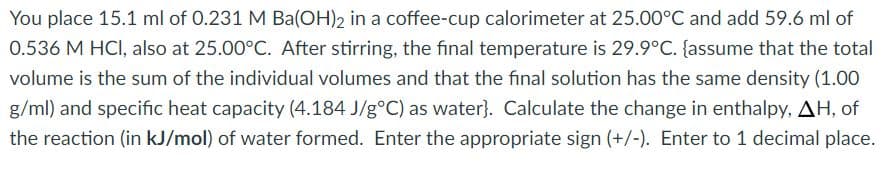 You place 15.1 ml of 0.231 M Ba(OH)2 in a coffee-cup calorimeter at 25.00°C and add 59.6 ml of
0.536 M HCI, also at 25.00°C. After stirring, the final temperature is 29.9°C. {assume that the total
volume is the sum of the individual volumes and that the final solution has the same density (1.00
g/ml) and specific heat capacity (4.184 J/g°C) as water}. Calculate the change in enthalpy, AH, of
the reaction (in kJ/mol) of water formed. Enter the appropriate sign (+/-). Enter to 1 decimal place.
