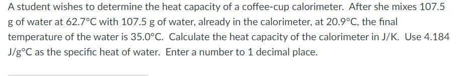 A student wishes to determine the heat capacity of a coffee-cup calorimeter. After she mixes 107.5
g of water at 62.7°C with 107.5 g of water, already in the calorimeter, at 20.9°C, the final
temperature of the water is 35.0°C. Calculate the heat capacity of the calorimeter in J/K. Use 4.184
J/g°C as the specific heat of water. Enter a number to 1 decimal place.

