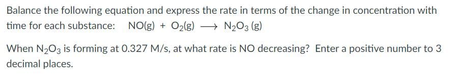Balance the following equation and express the rate in terms of the change in concentration with
time for each substance: NO(g) + O2(g) → N203 (g)
When N203 is forming at 0.327 M/s, at what rate is NO decreasing? Enter a positive number to 3
decimal places.
