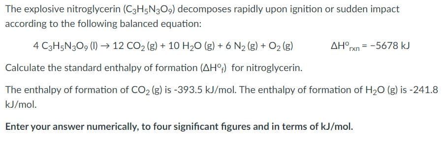 The explosive nitroglycerin (C3H5N3O9) decomposes rapidly upon ignition or sudden impact
according to the following balanced equation:
4 C3H5N309 (1) → 12 CO2 (g) + 10 H20 (g) + 6 N2 (g) + O2 (g)
AH°rxn = -5678 kJ
Calculate the standard enthalpy of formation (AH°;) for nitroglycerin.
The enthalpy of formation of CO2 (g) is -393.5 kJ/mol. The enthalpy of formation of H20 (g) is -241.8
kJ/mol.
Enter your answer numerically, to four significant figures and in terms of kJ/mol.
