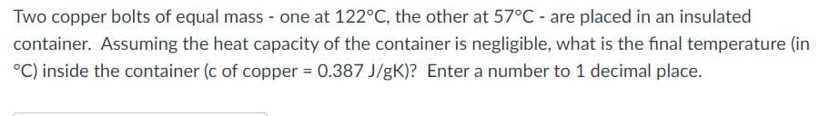 Two copper bolts of equal mass - one at 122°C, the other at 57°C - are placed in an insulated
container. Assuming the heat capacity of the container is negligible, what is the final temperature (in
°C) inside the container (c of copper 0.387 J/gK)? Enter a number to 1 decimal place.
