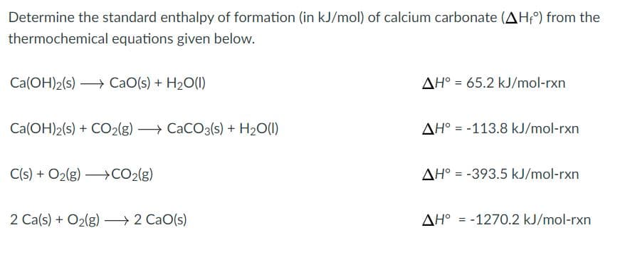 Determine the standard enthalpy of formation (in kJ/mol) of calcium carbonate (AH°) from the
thermochemical equations given below.
Ca(OH)2(s) → CaO(s) + H20(1)
AH° = 65.2 kJ/mol-rxn
Ca(OH)2(s) + CO2(g) → CaCO3(s) + H2O(1)
AH° = -113.8 kJ/mol-rxn
C(s) + O2(g) –CO2(g)
AH° = -393.5 kJ/mol-rxn
2 Ca(s) + O2(g) → 2 CaO(s)
AH° = -1270.2 kJ/mol-rxn
