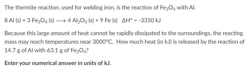 The thermite reaction, used for welding iron, is the reaction of Fe3O4 with Al.
8 Al (s) + 3 FezO4 (s) > 4 Al203 (s) + 9 Fe (s) AH° = -3350 kJ
Because this large amount of heat cannot be rapidly dissipated to the surroundings, the reacting
mass may reach temperatures near 3000°C. How much heat (in kJ) is released by the reaction of
14.7 g of Al with 63.1 g of Fe3O4?
Enter your numerical answer in units of kJ.
