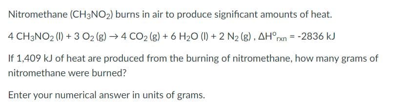 Nitromethane (CH3NO2) burns in air to produce significant amounts of heat.
4 CH3NO2 (1) + 3 O2 (g) →4 CO2 (g) + 6 H20 (1) + 2 N2 (g), AH°rxn = -2836 kJ
If 1,409 kJ of heat are produced from the burning of nitromethane, how many grams of
nitromethane were burned?
Enter your numerical answer in units of grams.
