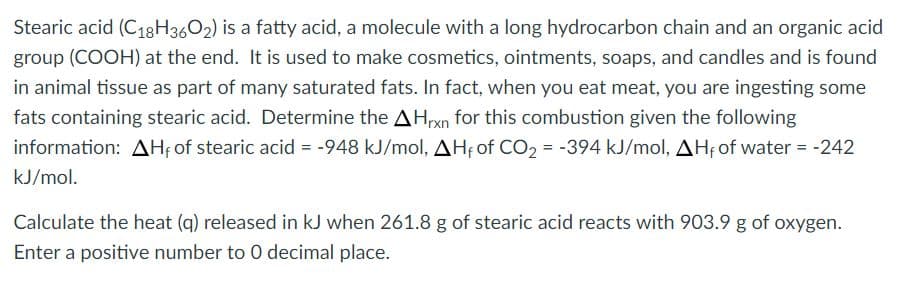 Stearic acid (C18H3602) is a fatty acid, a molecule with a long hydrocarbon chain and an organic acid
group (COOH) at the end. It is used to make cosmetics, ointments, soaps, and candles and is found
in animal tissue as part of many saturated fats. In fact, when you eat meat, you are ingesting some
fats containing stearic acid. Determine the AHrxn for this combustion given the following
information: AH of stearic acid = -948 kJ/mol, AHf of CO, = -394 kJ/mol, AHf of water = -242
kJ/mol.
Calculate the heat (q) released in kJ when 261.8 g of stearic acid reacts with 903.9 g of oxygen.
Enter a positive number to 0 decimal place.
