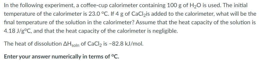 In the following experiment, a coffee-cup calorimeter containing 100 g of H20 is used. The initial
temperature of the calorimeter is 23.0 °C. If 4 g of CaClzis added to the calorimeter, what will be the
final temperature of the solution in the calorimeter? Assume that the heat capacity of the solution is
4.18 J/g°C, and that the heat capacity of the calorimeter is negligible.
The heat of dissolution AHsolin of CaCl2 is -82.8 kJ/mol.
Enter your answer numerically in terms of °C.
