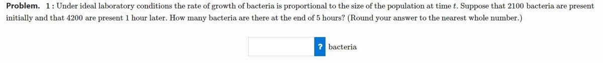 Problem. 1:Under ideal laboratory conditions the rate of growth of bacteria is proportional to the size of the population at time t. Suppose that 2100 bacteria are present
initially and that 4200 are present 1 hour later. How many bacteria are there at the end of 5 hours? (Round your answer to the nearest whole number.)
? bacteria
