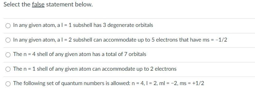 Select the false statement below.
In any given atom, al = 1 subshell has 3 degenerate orbitals
O In any given atom, al = 2 subshell can accommodate up to 5 electrons that have ms = -1/2
O The n = 4 shell of any given atom has a total of 7 orbitals
O The n = 1 shell of any given atom can accommodate up to 2 electrons
O The following set of quantum numbers is allowed: n = 4, 1 = 2, ml = -2, ms = +1/2
%3D
