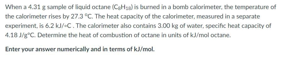 When a 4.31 g sample of liquid octane (C8H18) is burned in a bomb calorimeter, the temperature of
the calorimeter rises by 27.3 °C. The heat capacity of the calorimeter, measured in a separate
experiment, is 6.2 kJ/•C. The calorimeter also contains 3.00 kg of water, specific heat capacity of
4.18 J/g°C. Determine the heat of combustion of octane in units of kJ/mol octane.
Enter your answer numerically and in terms of kJ/mol.
