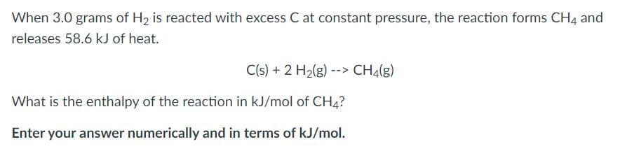 When 3.0 grams of H2 is reacted with excess C at constant pressure, the reaction forms CH4 and
releases 58.6 kJ of heat.
C(s) + 2 H2(g) --> CH4(g)
What is the enthalpy of the reaction in kJ/mol of CH4?
Enter your answer numerically and in terms of kJ/mol.

