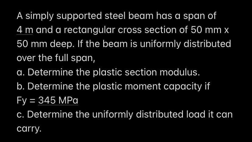 A simply supported steel beam has a span of
4 m and a rectangular cross section of 50 mm x
50 mm deep. If the beam is uniformly distributed
over the full span,
a. Determine the plastic section modulus.
b. Determine the plastic moment capacity if
Fy = 345 MPa
c. Determine the uniformly distributed load it can
carry.