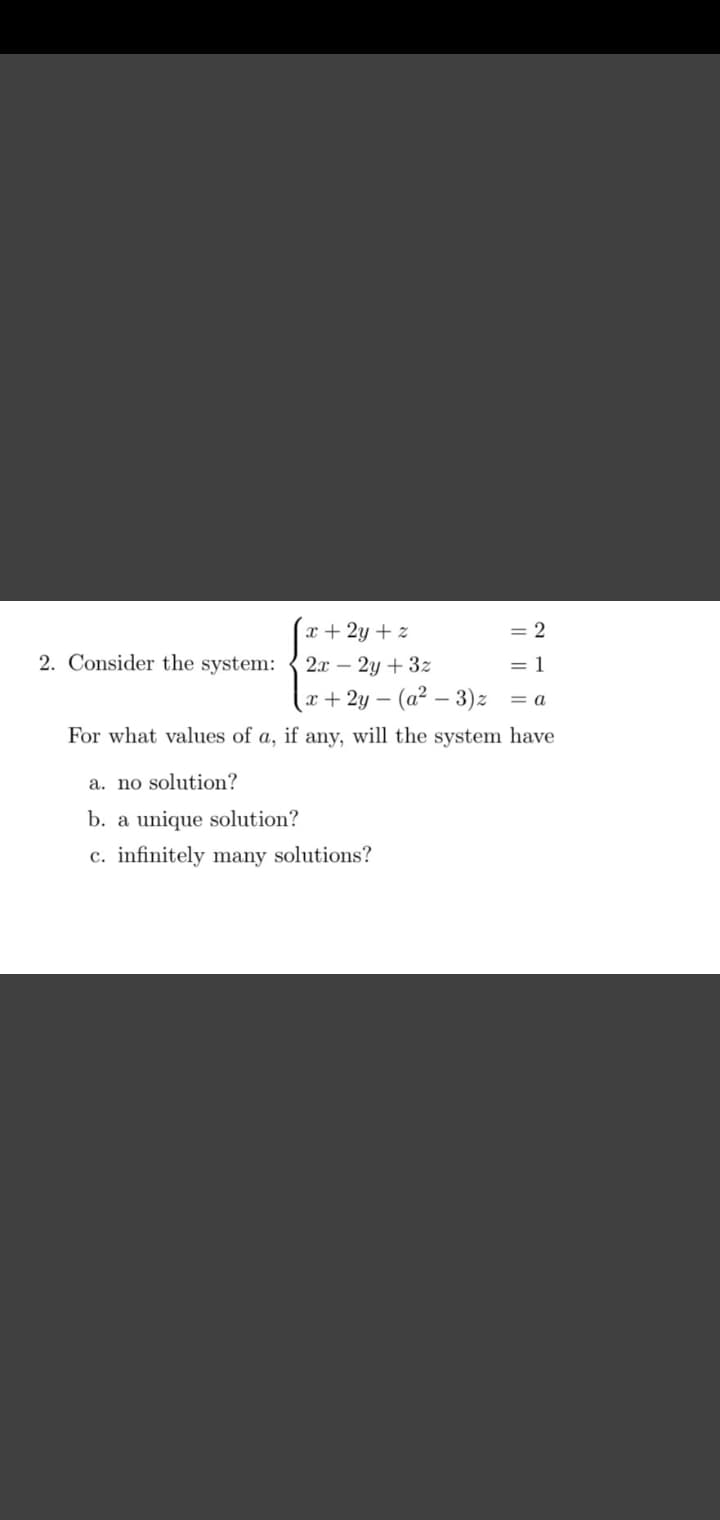 x + 2y + z
2x - 2y + 3z
x+2y- (a² − 3) z
For what values of a, if any, will the system have
2. Consider the system:
= 2
= 1
a. no solution?
b. a unique solution?
c. infinitely many solutions?
= a