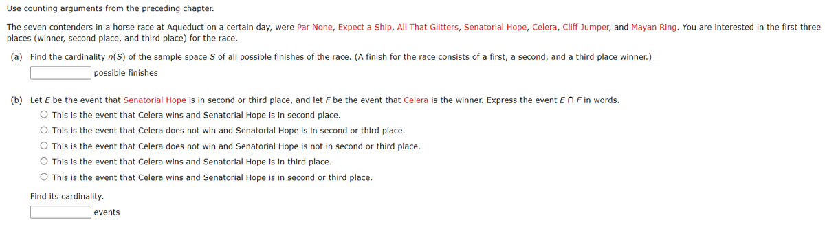 Use counting arguments from the preceding chapter.
The seven contenders in a horse race at Aqueduct on a certain day, were Par None, Expect a Ship, All That Glitters, Senatorial Hope, Celera, Cliff Jumper, and Mayan Ring. You are interested in the first three
places (winner, second place, and third place) for the race.
(a) Find the cardinality n(S) of the sample space S of all possible finishes of the race. (A finish for the race consists of a first, a second, and a third place winner.)
possible finishes
(b) Let E be the event that Senatorial Hope is in second or third place, and let F be the event that Celera is the winner. Express the event En F in words.
O This is the event that Celera wins and Senatorial Hope is in second place.
O This is the event that Celera does not win and Senatorial Hope is in second or third place.
O This is the event that Celera does not win and Senatorial Hope is not in second or third place.
O This is the event that Celera wins and Senatorial Hope is in third place.
O This is the event that Celera wins and Senatorial Hope is in second or third place.
Find its cardinality.
events