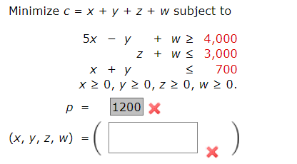 w subject to
5x - y + w ≥ 4,000
z + w ≤
3,000
+ y
<
700
0, y ≥ 0, z ≥ 0, w ≥ 0.
1200 X
Minimize c = x+y+z+
x
x ≥
p =
(x, y, z, w) =
X