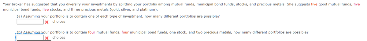 Your broker has suggested that you diversify your investments by splitting your portfolio among mutual funds, municipal bond funds, stocks, and precious metals. She suggests five good mutual funds, five
municipal bond funds, five stocks, and three precious metals (gold, silver, and platinum).
(a) Assuming your portfolio is to contain one of each type of investment, how many different portfolios are possible?
X choices
..(b.)..Assuming.your portfolio is to contain four mutual funds, four municipal bond funds, one stock, and two precious metals, how many different portfolios are possible?
choices