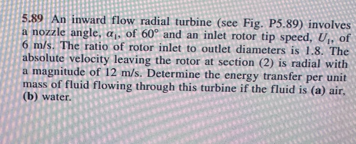 5.89 An inward flow radial turbine (see Fig. P5.89) involves
a nozzle angle, a,, of 60° and an inlet rotor tip speed, U, of
6 m/s. The ratio of rotor inlet to outlet diameters is 1.8. The
absolute velocity leaving the rotor at section (2) is radial with
a magnitude of 12 m/s. Determine the energy transfer per unit
mass of fluid flowing through this turbine if the fluid is (a) air,
(b) water.