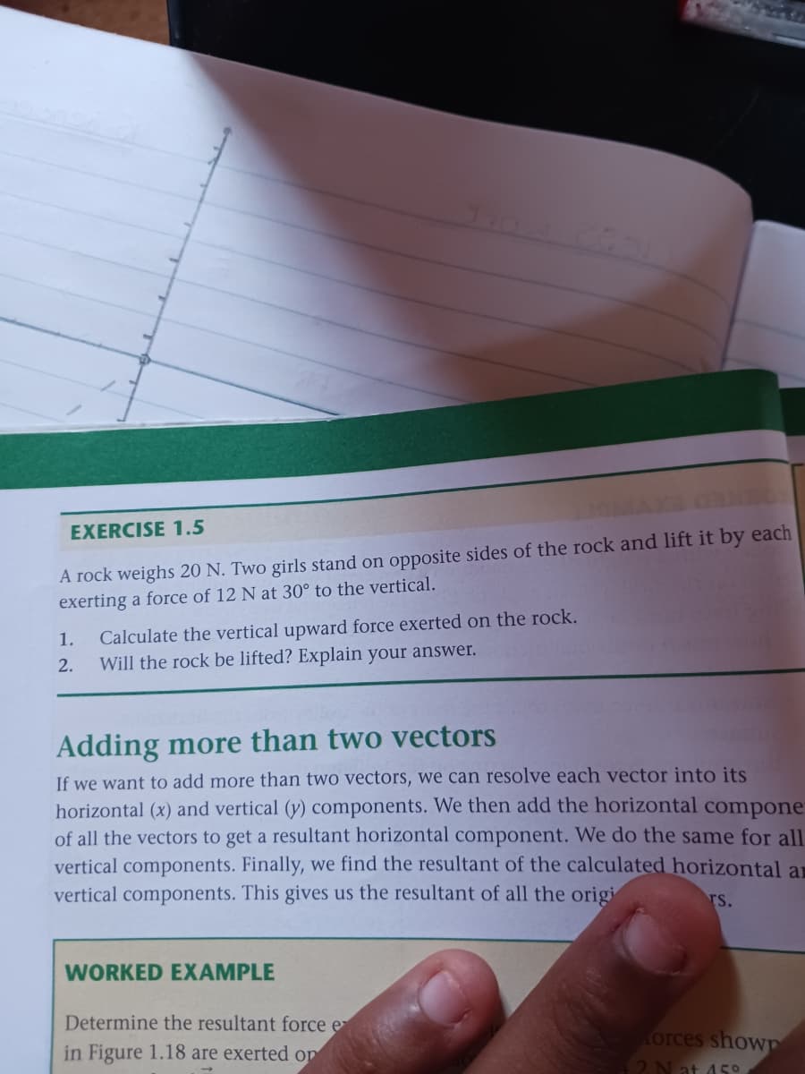 EXERCISE 1.5
Xa
A rock weighs 20 N. Two girls stand on opposite sides of the rock and lift it by each
exerting a force of 12 N at 30° to the vertical.
1.
2.
Calculate the vertical upward force exerted on the rock.
Will the rock be lifted? Explain your answer.
Adding more than two vectors
If we want to add more than two vectors, we can resolve each vector into its
horizontal (x) and vertical (y) components. We then add the horizontal compone
of all the vectors to get a resultant horizontal component. We do the same for all
vertical components. Finally, we find the resultant of the calculated horizontal a
vertical components. This gives us the resultant of all the origi
TS.
WORKED EXAMPLE
Determine the resultant force e
in Figure 1.18 are exerted or
orces showp
2. N at 45°