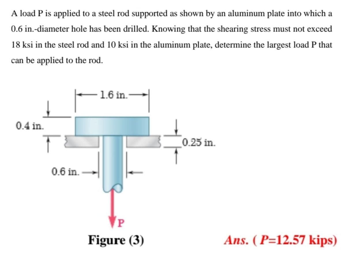 A load P is applied to a steel rod supported as shown by an aluminum plate into which a
0.6 in.-diameter hole has been drilled. Knowing that the shearing stress must not exceed
18 ksi in the steel rod and 10 ksi in the aluminum plate, determine the largest load P that
can be applied to the rod.
-1.6 in.
0.4 in.
0.25 in.
0.6 in.
P
Figure (3)
Ans. ( P=12.57 kips)
