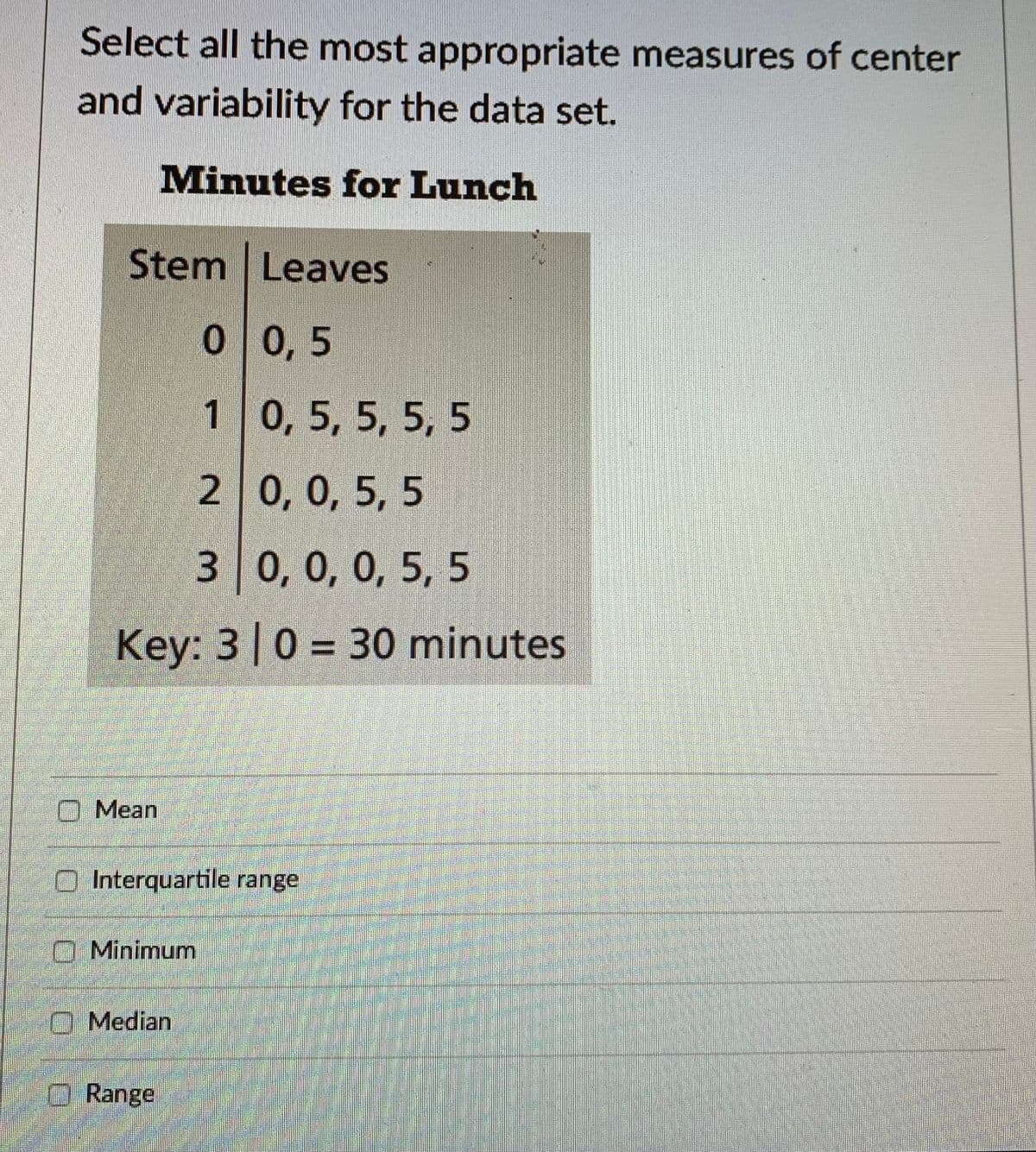 Select all the most appropriate measures of center
and variability for the data set.
Minutes for Lunch
Stem Leaves
0 0,5
1
Mean
Minimum
2
0, 0, 0, 5, 5
Key: 310 = 30 minutes
Median
3
Range
0, 5, 5, 5, 5
Interquartile range
0, 0, 5, 5