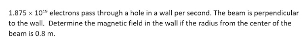 1.875 x 1019 electrons pass through a hole in a wall per second. The beam is perpendicular
to the wall. Determine the magnetic field in the wall if the radius from the center of the
beam is 0.8 m.
