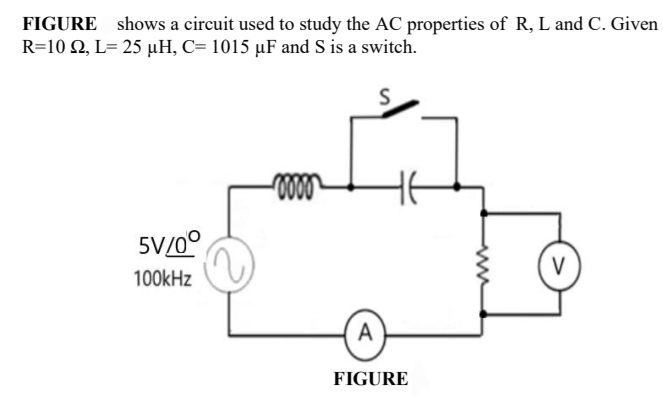 FIGURE shows a circuit used to study the AC properties of R, L and C. Given
R=10 N, L= 25 µH, C= 1015 µF and S is a switch.
S
5V/0°
V
100kHz
A
FIGURE
