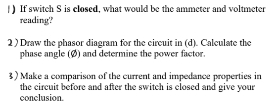 1) If switch S is closed, what would be the ammeter and voltmeter
reading?
2) Draw the phasor diagram for the circuit in (d). Calculate the
phase angle (Ø) and determine the power factor.
3) Make a comparison of the current and impedance properties in
the circuit before and after the switch is closed and give your
conclusion.
