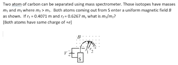 Two atom of carbon can be separated using mass spectrometer. Those isotopes have masses
m, and m2 where m2 > m.. Both atoms coming out from S enter a uniform magnetic field B
as shown. If r = 0.4071 m and r2 = 0.6267 m, what is ma/m2?
[Both atoms have same charge of +e]
B
IS
