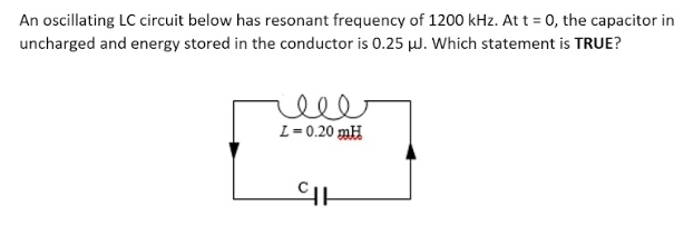 An oscillating LC circuit below has resonant frequency of 1200 kHz. At t = 0, the capacitor in
uncharged and energy stored in the conductor is 0.25 µJ. Which statement is TRUE?
ell
L=0.20 mH
