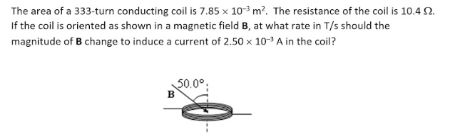 The area of a 333-turn conducting coil is 7.85 x 10-3 m?. The resistance of the coil is 10.4 2.
If the coil is oriented as shown in a magnetic field B, at what rate in T/s should the
magnitude of B change to induce a current of 2.50 x 10-3 A in the coil?
50.0°:
в
