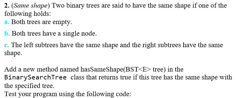 2. (Same shape) Two binary trees are said to have the same shape if one of the
following holds:
a. Both trees are empty.
b. Both trees have a single node.
c. The left subtrees have the same shape and the right subtrees have the same
shape.
Add a new method named hasSameShape(BST<E> tree) in the
BinarySearch Tree class that returns true if this tree has the same shape with
the specified tree.
Test your program using the following code: