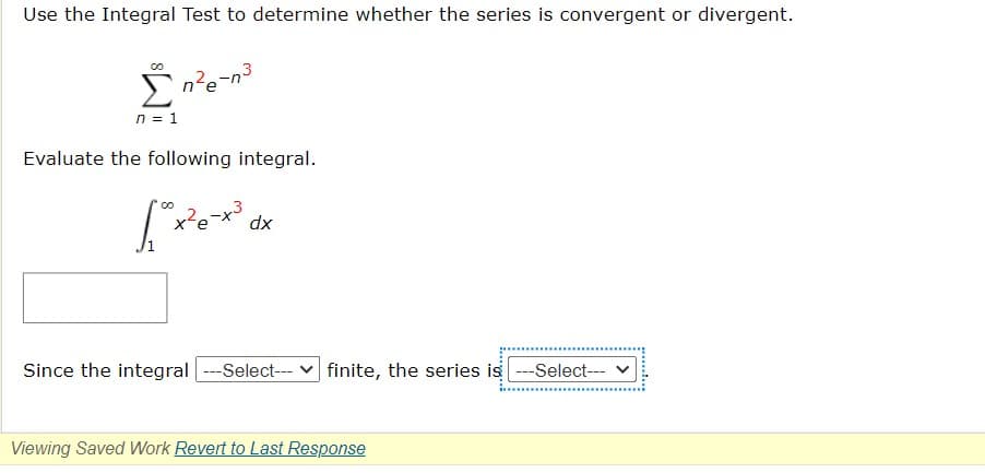 Use the Integral Test to determine whether the series is convergent or divergent.
One-n
3
n = 1
Evaluate the following integral.
[x²-x²³ dx
Since the integral|---Select--- finite, the series is ---Select---
Viewing Saved Work Revert to Last Response