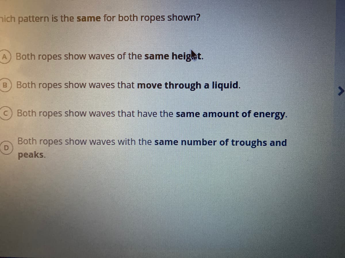 nich pattern is the same for both ropes shown?
A.
Both ropes show waves of the same heig.ut.
B Both ropes show waves that move through a liquid.
Both ropes show waves that have the same amount of energy.
Both ropes show waves with the same number of troughs and
peaks.
