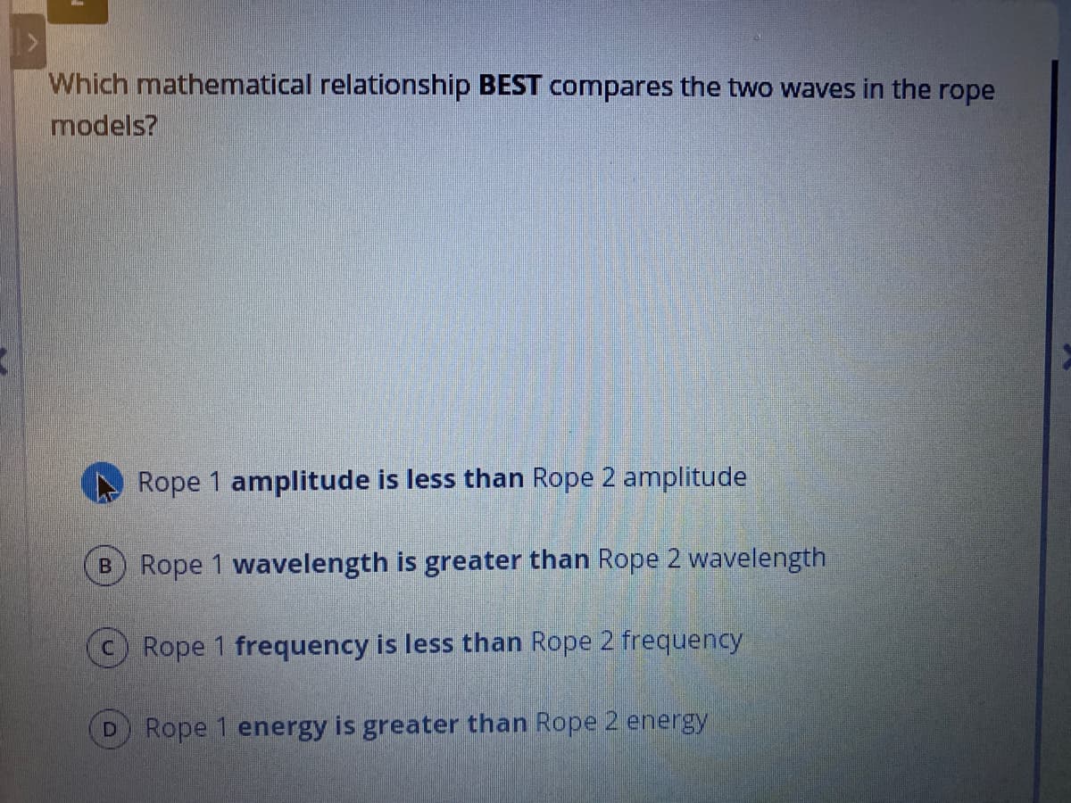 Which mathematical relationship BEST compares the two waves in the rope
models?
Rope 1 amplitude is less than Rope 2 amplitude
B Rope 1 wavelength is greater than Rope 2 wavelength
Rope 1 frequency is less than Rope 2 frequency
D Rope 1 energy is greater than Rope 2 energy
O
