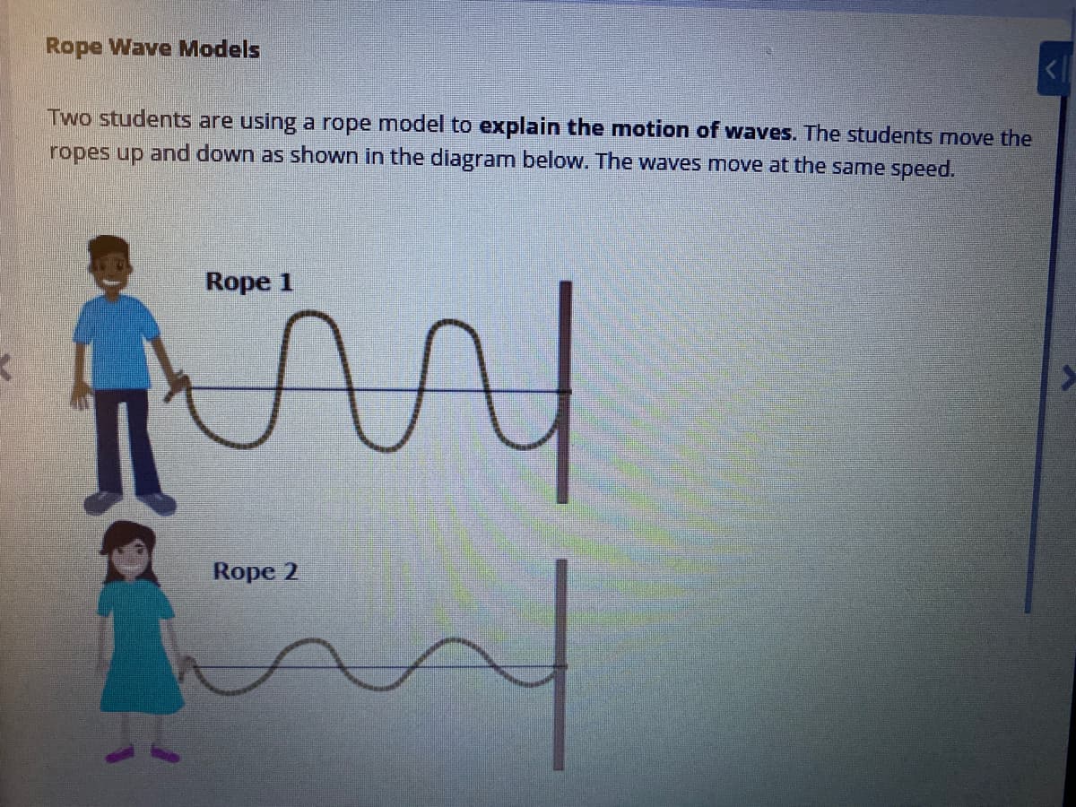 Rope Wave Models
Two students are using a rope model to explain the motion of waves. The students move the
ropes up and down as shown in the diagram belovw. The waves move at the same speed.
Rope 1
Rope 2
