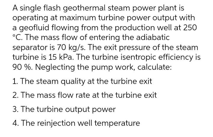 A single flash geothermal steam power plant is
operating at maximum turbine power output with
a geofluid flowing from the production well at 250
°C. The mass flow of entering the adiabatic
separator is 70 kg/s. The exit pressure of the steam
turbine is 15 kPa. The turbine isentropic efficiency is
90 %. Neglecting the pump work, calculate:
1. The steam quality at the turbine exit
2. The mass flow rate at the turbine exit
3. The turbine output power
4. The reinjection well temperature
