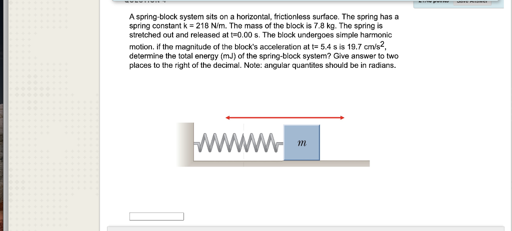 A spring-block system sits on a horizontal, frictionless surface. The spring has a
spring constant k = 218 N/m. The mass of the block is 7.8 kg. The spring is
stretched out and released at t=0.00 s. The block undergoes simple harmonic
motion. if the magnitude of the block's acceleration at t= 5.4 s is 19.7 cm/s?,
determine the total energy (mJ) of the spring-block system? Give answer to two
places to the right of the decimal. Note: angular quantites should be in radians.
ww
w m
