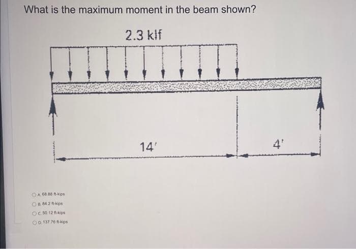 What is the maximum moment in the beam shown?
2.3 klf
14'
4'
OA 68.88 N-kips
OB 84 2 n-kips
OC 50.12 kips
OD 137 76 n-kips
