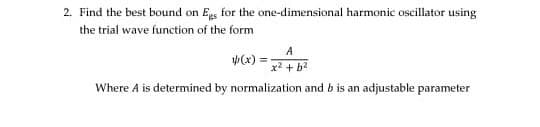 2. Find the best bound on Egs for the one-dimensional harmonic oscillator using
the trial wave function of the form
A
(x):
x2 + b2
Where A is determined by normalization and b is an adjustable parameter

