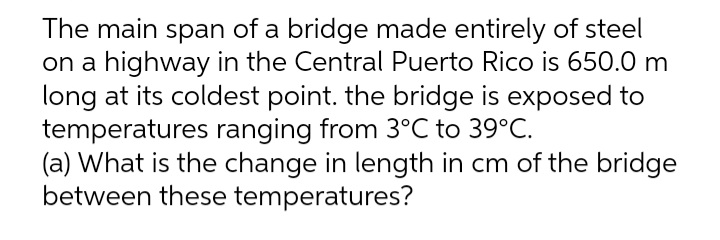 The main span of a bridge made entirely of steel
on a highway in the Central Puerto Rico is 650.0 m
long at its coldest point. the bridge is exposed to
temperatures ranging from 3°C to 39°C.
(a) What is the change in length in cm of the bridge
between these temperatures?
