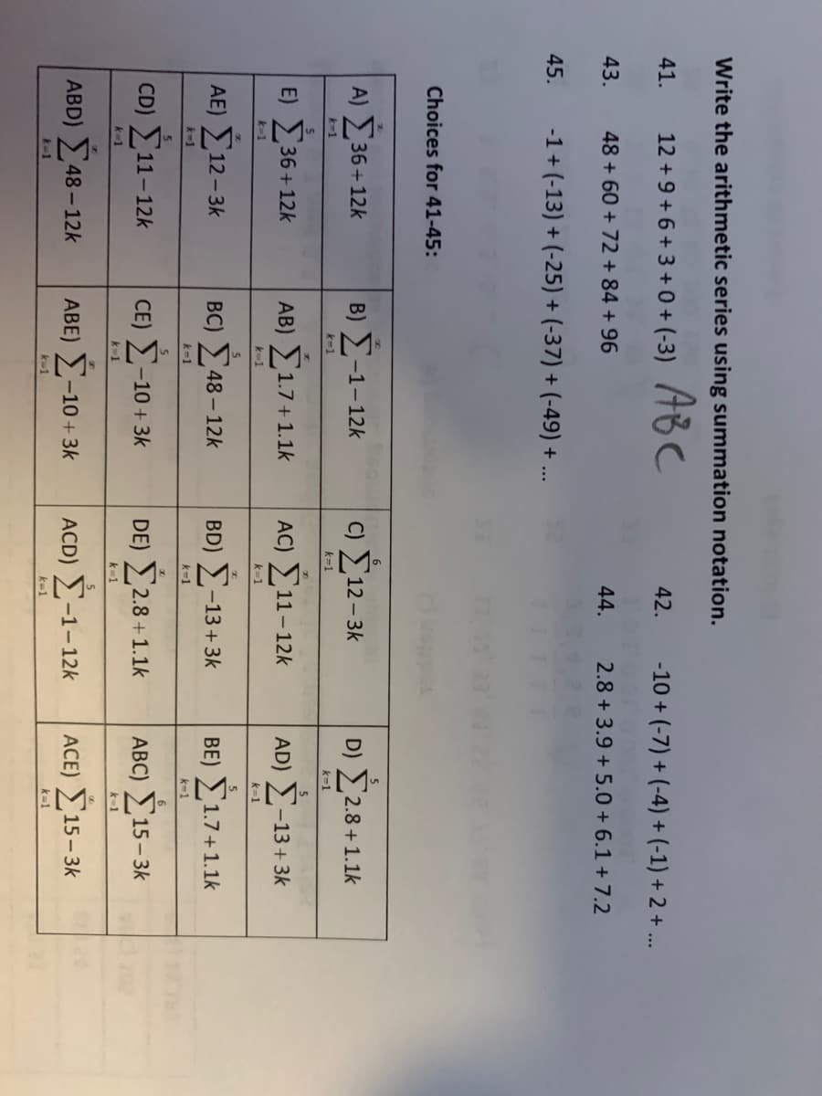 Write the arithmetic series using summation notation.
ABC
12+9+6+3+0+(-3)
41.
43.
45.
48 +60 + 72 +84 +96
-1 + (-13) + (-25) + (-37) + (-49) + ...
Choices for 41-45:
Α) Σ36 +12k
k=1
E) Σ36+12k
k=1
ΑΕ) Σ12–3
k−1
5
CD) Σ11–12k
k 1
ABD) Σ48 – 12k
+1
Β) Σ-1-12k
k−1
ΑΒ) Σ1.7+1.
k=1
ζ
BC) Σ48 – 12k
k=1
5
CE) Σ-10 + 3k
* 1
ΑΒΕ) Σ –10 + 3k
k=1
6
42.
k=1
44.
c) Σ12–3k
-10 + (-7) + (-4) + (-1) + 2 + ...
2.8 +3.9+ 5.0+ 6.1 +7.2
AC) Σ11 – 12k
k=1
BD) Σ-13 + 3k
k=1
DE) Σ2.8 + 1.1k
k=1
ACD) Σ−1−12k
k=1
D) Σ2.8 +1.1k
k=1
5
AD) Σ−13 + 3k
k=1
5
ΒΕ) Σ1.7+1.1k
k=1
6
ABC) Σ15–3k
k-1
ACE) Σ15–3k
k=1